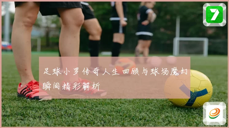 足球小罗传奇人生回顾与球场魔幻瞬间精彩解析