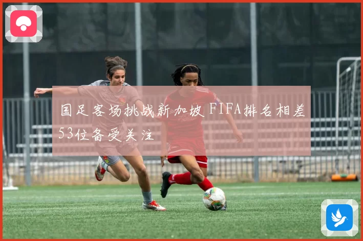 国足客场挑战新加坡 FIFA排名相差53位备受关注