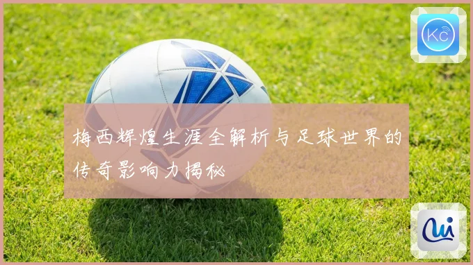 梅西辉煌生涯全解析与足球世界的传奇影响力揭秘
