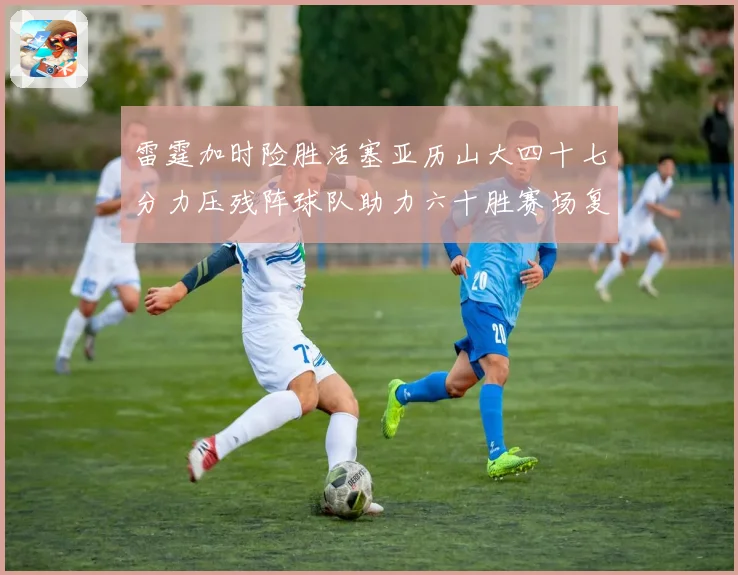 雷霆加时险胜活塞亚历山大四十七分力压残阵球队助力六十胜赛场复盘