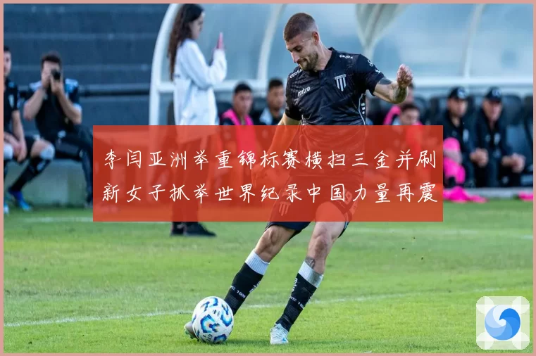 李闫亚洲举重锦标赛横扫三金并刷新女子抓举世界纪录中国力量再震赛场