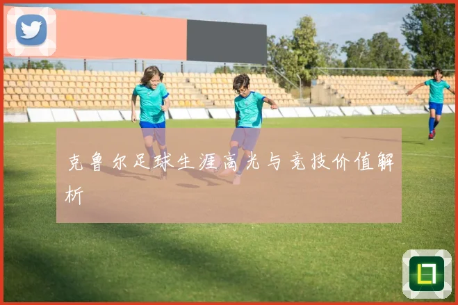 克鲁尔足球生涯高光与竞技价值解析