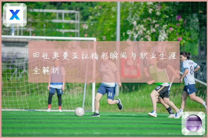 田径奥曼亚拉精彩瞬间与职业生涯全解析