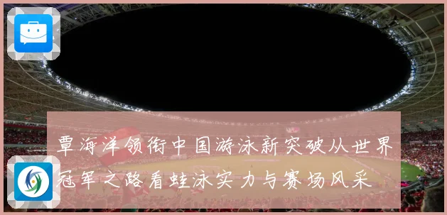 覃海洋领衔中国游泳新突破从世界冠军之路看蛙泳实力与赛场风采