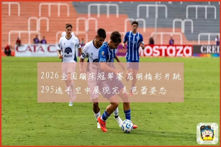 2026全国蹦床冠军赛昆明精彩开跳295选手空中展现完美芭蕾姿态