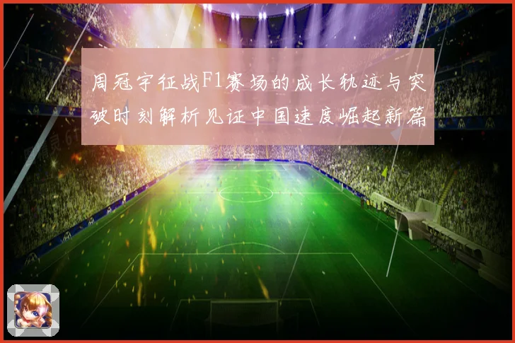 周冠宇征战F1赛场的成长轨迹与突破时刻解析见证中国速度崛起新篇章