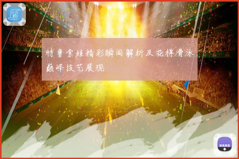 特鲁索娃精彩瞬间解析及花样滑冰巅峰技艺展现