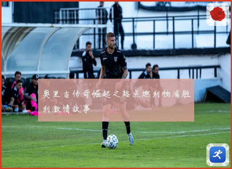 奥里吉传奇崛起之路点燃利物浦胜利激情故事
