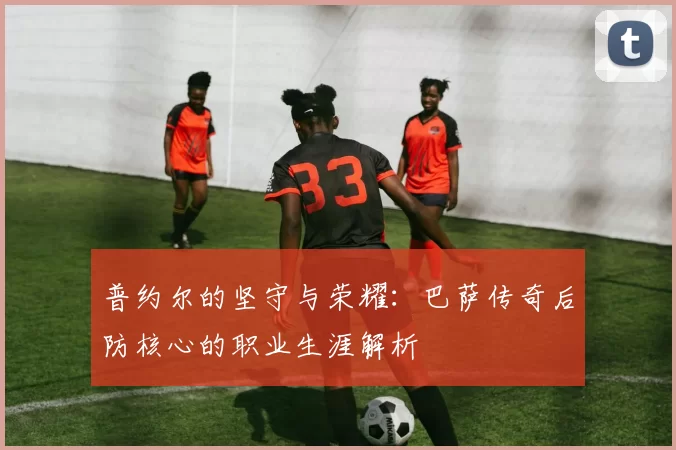 普约尔的坚守与荣耀：巴萨传奇后防核心的职业生涯解析