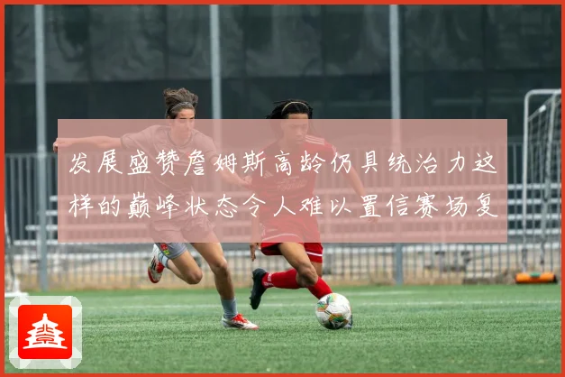 发展盛赞詹姆斯高龄仍具统治力这样的巅峰状态令人难以置信赛场复盘