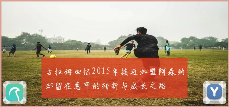 古拉姆回忆2015年接近加盟阿森纳却留在意甲的转折与成长之路