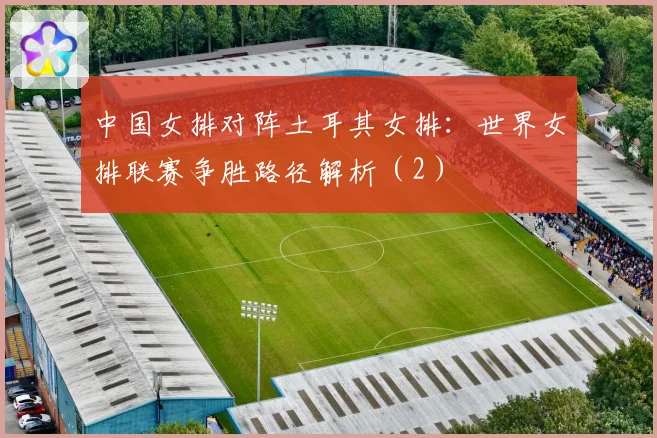 中国女排对阵土耳其女排：世界女排联赛争胜路径解析（2）
