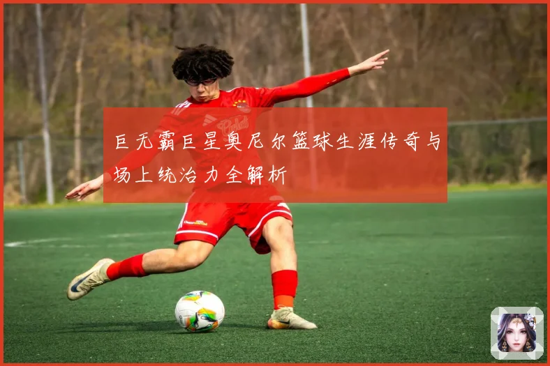 巨无霸巨星奥尼尔篮球生涯传奇与场上统治力全解析