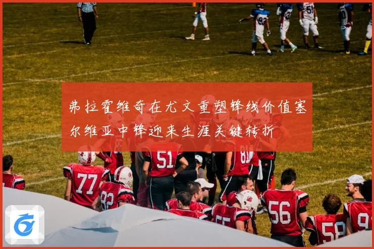 弗拉霍维奇在尤文重塑锋线价值塞尔维亚中锋迎来生涯关键转折