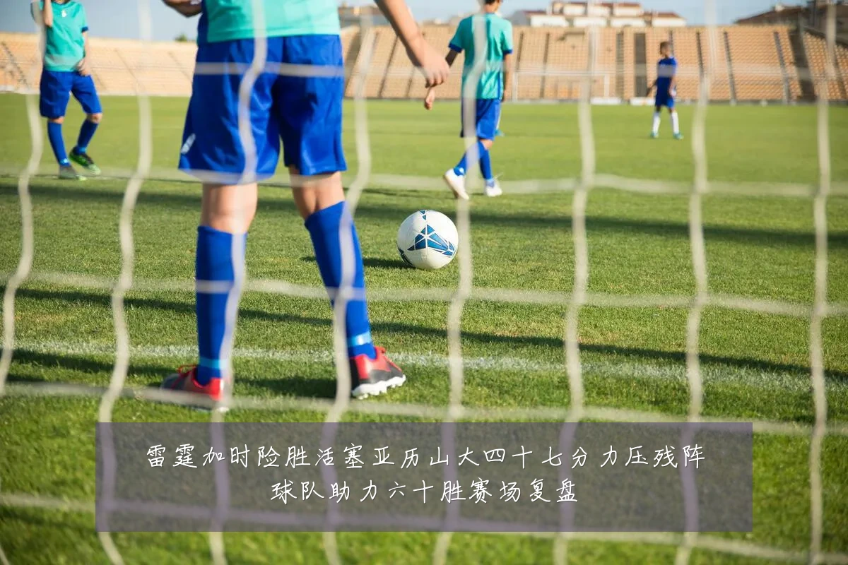 雷霆加时险胜活塞亚历山大四十七分力压残阵球队助力六十胜赛场复盘
