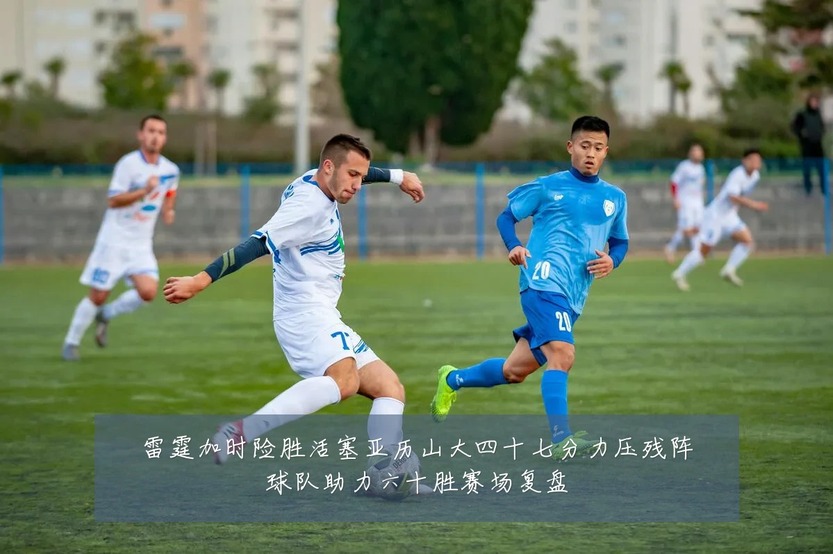 雷霆加时险胜活塞亚历山大四十七分力压残阵球队助力六十胜赛场复盘