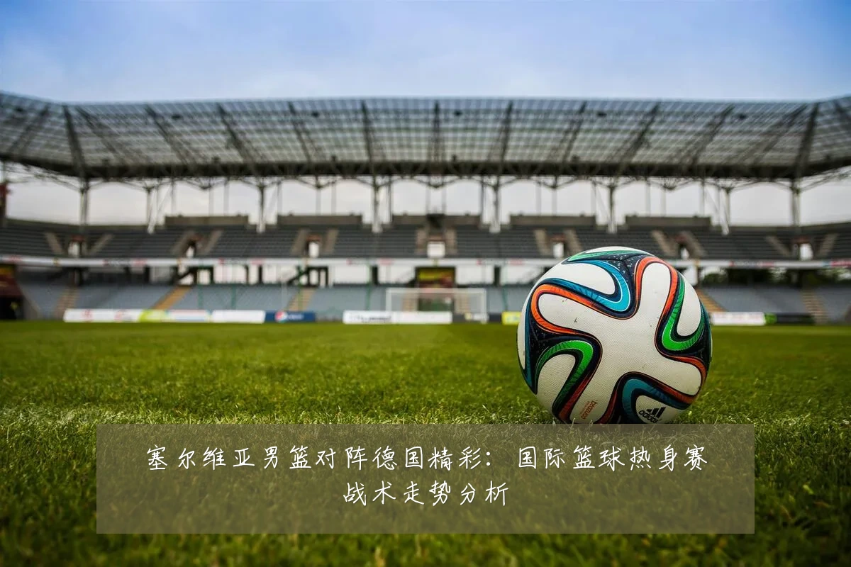 塞尔维亚男篮对阵德国精彩:国际篮球热身赛战术走势分析