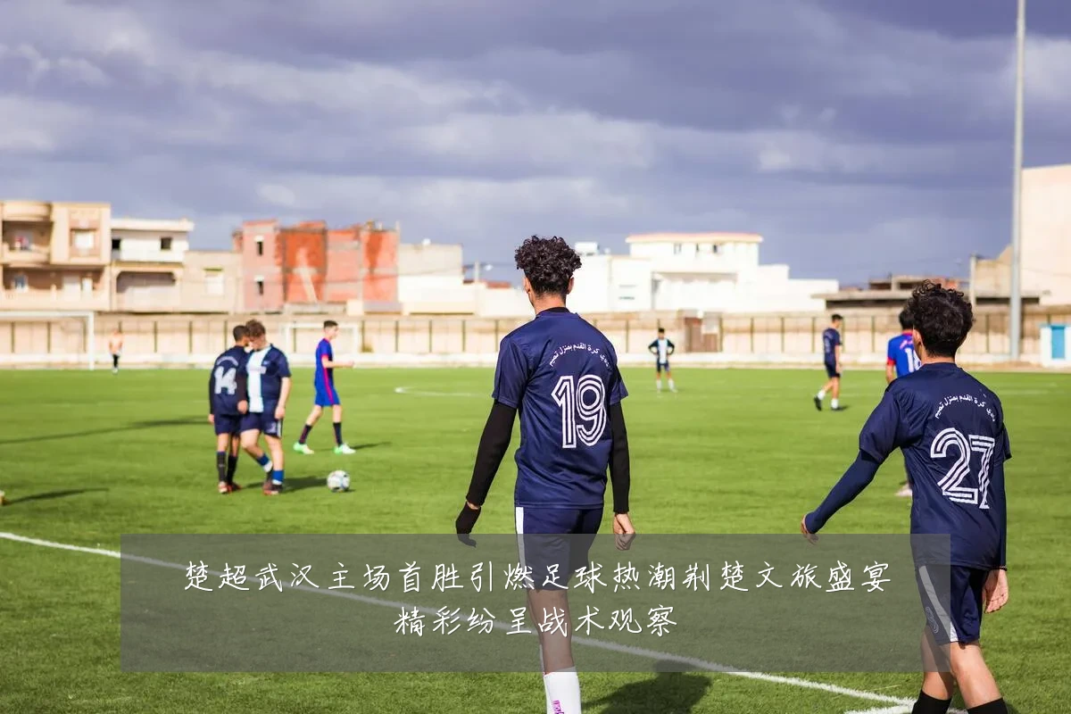 楚超武汉主场首胜引燃足球热潮荆楚文旅盛宴精彩纷呈战术观察